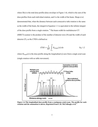 7
where D(z) is the total dose profile (dose envelope in Figure 1.4), which is the sum of the
dose profiles from each individual rotation, and I is the width of the beam. Shope et al.
demonstrated that, when the distance between each consecutive tube rotation is the same
as the width of the beam, the integral in Equation 1.1 is equivalent to the infinite integral
of the dose profile from a single rotation .9
The beam width for multidetector CT
(MDCT) scanner is the product of the number of detector rows (N) and the width of each
detector (T), so the CTDI is defined as:
Eq. 1.2
where Dsingle(z) is the dose profile along the longitudinal (z) axis from a single axial scan
(single rotation with no table movement).
Figure 1.4 The longitudinal dose profile from a contiguous axial exam. The profile for each
rotation and the summation is shown. Reprinted from C.H. McCollough, et al.11
 