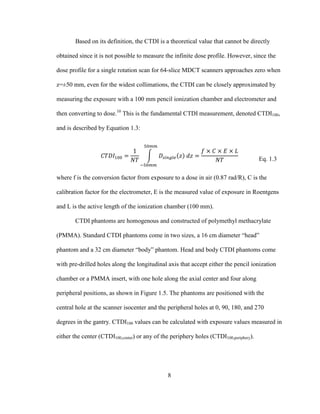8
Based on its definition, the CTDI is a theoretical value that cannot be directly
obtained since it is not possible to measure the infinite dose profile. However, since the
dose profile for a single rotation scan for 64-slice MDCT scanners approaches zero when
z=±50 mm, even for the widest collimations, the CTDI can be closely approximated by
measuring the exposure with a 100 mm pencil ionization chamber and electrometer and
then converting to dose.10
This is the fundamental CTDI measurement, denoted CTDI100,
and is described by Equation 1.3:
Eq. 1.3
where f is the conversion factor from exposure to a dose in air (0.87 rad/R), C is the
calibration factor for the electrometer, E is the measured value of exposure in Roentgens
and L is the active length of the ionization chamber (100 mm).
CTDI phantoms are homogenous and constructed of polymethyl methacrylate
(PMMA). Standard CTDI phantoms come in two sizes, a 16 cm diameter ―head‖
phantom and a 32 cm diameter ―body‖ phantom. Head and body CTDI phantoms come
with pre-drilled holes along the longitudinal axis that accept either the pencil ionization
chamber or a PMMA insert, with one hole along the axial center and four along
peripheral positions, as shown in Figure 1.5. The phantoms are positioned with the
central hole at the scanner isocenter and the peripheral holes at 0, 90, 180, and 270
degrees in the gantry. CTDI100 values can be calculated with exposure values measured in
either the center (CTDI100,center) or any of the periphery holes (CTDI100,periphery).
 