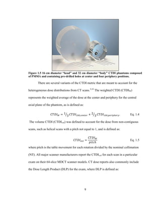 9
Figure 1.5 16 cm diameter “head” and 32 cm diameter “body” CTDI phantoms composed
of PMMA and containing pre-drilled holes at center and four periphery positions.
There are several variants of the CTDI metric that are meant to account for the
heterogeneous dose distributions from CT scans.3,10
The weighted CTDI (CTDIW)
represents the weighted average of the dose at the center and periphery for the central
axial plane of the phantom, as is defined as:
. Eq. 1.4
The volume CTDI (CTDIvol) was defined to account for the dose from non-contiguous
scans, such as helical scans with a pitch not equal to 1, and is defined as:
Eq. 1.5
where pitch is the table movement for each rotation divided by the nominal collimation
(NT). All major scanner manufacturers report the CTDIvol for each scan in a particular
exam on their 64-slice MDCT scanner models. CT dose reports also commonly include
the Dose Length Product (DLP) for the exam, where DLP is defined as:
 