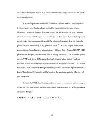 11
standardize the implementation of this measurement, including the specifics of a new CT
dosimetry phantom.
It is very important to emphasize that both CTDI and AAPM Task Group 111-
type metrics are specifically defined to quantify the dose to simple, homogenous
phantoms. Despite the fact that these metrics are (and will remain) the most common
clinical measurement techniques to assess CT dose and are typically included in patient
dose reports, these values are not meant to be interpreted as actual dose to a particular
patient, or more specifically, to any particular organ.14
The sizes, shapes, and material
compositions of actual patients are considerably different than cylindrical PMMA CTDI
phantoms and only recently has there been an attempt to correct CTDI values for patient
size. AAPM Task Group 204 is currently developing correction factors which are
functions of both age and patient dimensions that can be used to convert CTDIvol values
for 32 and 16 cm diameter PMMA phantoms to pediatric scale water-equivalent doses15
.
Part of Task Group 204‘s results will be based on the results presented in Chapter 6 of
this dissertation.
Instead, the CTDI should be regarded as an index of a scanner‘s radiation output.
As a result, it is a useful tool for dose comparisons between different CT scan protocols
or scanner designs.16
1.4 Effective Dose from CT Exams and its Limitations
 