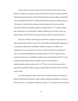 14
Physical dosimetry measurements allow the actual CT scanners and scanning
protocols of interest to be directly evaluated with detectors such as ionization chambers,
Thermoluminescence Detectors (TLD), Metal Oxide-silicon Semiconductor Field Effect
Transistor (MOSFET) detectors, or Optically Simulated Luminescence (OSL) detectors.
The majority of studies employ anthropomorphic phantoms with tissue-equivalent
materials to model the attenuation properties of actual patients.19-26
A number of these
types of phantoms are commercially available in different sizes to model various age
groups and they allow detectors to be placed inside in order to measure point doses.27
There are a number of limitations for studies that use physical measurements to
represent organ doses from CT exams. First, the available anthropomorphic phantoms do
not adequately represent the considerable variations in patient size, habitus, and
composition seen in actual patients (e.g. there is only one adult male sized phantom).
Also, the axial and longitudinal dose distributions from CT exams, especially at the
surface of patients, have considerable variability due to the helical path of the CT source
around the patient (Zhang showed variations up to 50% at the surface of
anthropomorphic phantoms when pitch is 1.5).28
Thus it is not valid to assume that a
point dose measurement within an organ is representative of the actual dose to the entire
organ volume.
Even more important is that, except for air ionization chambers, the majority of
detectors used in physical phantom studies exhibit a significant dependence on energy at
the relatively low x-ray energies of diagnostic imaging. CT x-ray beams are characterized
 