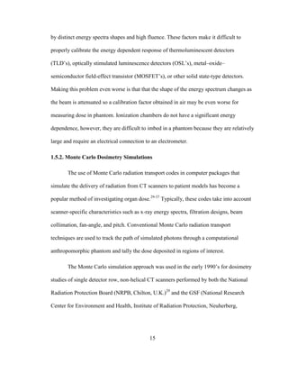 15
by distinct energy spectra shapes and high fluence. These factors make it difficult to
properly calibrate the energy dependent response of thermoluminescent detectors
(TLD‘s), optically stimulated luminescence detectors (OSL‘s), metal–oxide–
semiconductor field-effect transistor (MOSFET‘s), or other solid state-type detectors.
Making this problem even worse is that that the shape of the energy spectrum changes as
the beam is attenuated so a calibration factor obtained in air may be even worse for
measuring dose in phantom. Ionization chambers do not have a significant energy
dependence, however, they are difficult to imbed in a phantom because they are relatively
large and require an electrical connection to an electrometer.
1.5.2. Monte Carlo Dosimetry Simulations
The use of Monte Carlo radiation transport codes in computer packages that
simulate the delivery of radiation from CT scanners to patient models has become a
popular method of investigating organ dose.29-37
Typically, these codes take into account
scanner-specific characteristics such as x-ray energy spectra, filtration designs, beam
collimation, fan-angle, and pitch. Conventional Monte Carlo radiation transport
techniques are used to track the path of simulated photons through a computational
anthropomorphic phantom and tally the dose deposited in regions of interest.
The Monte Carlo simulation approach was used in the early 1990‘s for dosimetry
studies of single detector row, non-helical CT scanners performed by both the National
Radiation Protection Board (NRPB, Chilton, U.K.)29
and the GSF (National Research
Center for Environment and Health, Institute of Radiation Protection, Neuherberg,
 