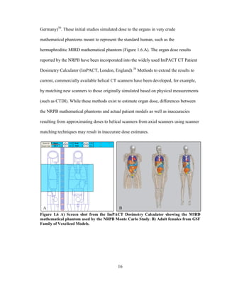 16
Germany)30
. These initial studies simulated dose to the organs in very crude
mathematical phantoms meant to represent the standard human, such as the
hermaphroditic MIRD mathematical phantom (Figure 1.6.A). The organ dose results
reported by the NRPB have been incorporated into the widely used ImPACT CT Patient
Dosimetry Calculator (ImPACT, London, England).38
Methods to extend the results to
current, commercially available helical CT scanners have been developed, for example,
by matching new scanners to those originally simulated based on physical measurements
(such as CTDI). While these methods exist to estimate organ dose, differences between
the NRPB mathematical phantoms and actual patient models as well as inaccuracies
resulting from approximating doses to helical scanners from axial scanners using scanner
matching techniques may result in inaccurate dose estimates.
Figure 1.6 A) Screen shot from the ImPACT Dosimetry Calculator showing the MIRD
mathematical phantom used by the NRPB Monte Carlo Study. B) Adult females from GSF
Family of Voxelized Models.
 