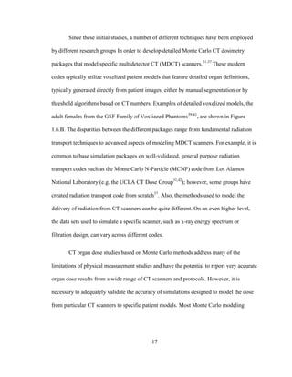 17
Since these initial studies, a number of different techniques have been employed
by different research groups In order to develop detailed Monte Carlo CT dosimetry
packages that model specific multidetector CT (MDCT) scanners.31-37
These modern
codes typically utilize voxelized patient models that feature detailed organ definitions,
typically generated directly from patient images, either by manual segmentation or by
threshold algorithms based on CT numbers. Examples of detailed voxelized models, the
adult females from the GSF Family of Voxliezed Phantoms39-41
, are shown in Figure
1.6.B. The disparities between the different packages range from fundamental radiation
transport techniques to advanced aspects of modeling MDCT scanners. For example, it is
common to base simulation packages on well-validated, general purpose radiation
transport codes such as the Monte Carlo N-Particle (MCNP) code from Los Alamos
National Laboratory (e.g. the UCLA CT Dose Group31,42
); however, some groups have
created radiation transport code from scratch37
. Also, the methods used to model the
delivery of radiation from CT scanners can be quite different. On an even higher level,
the data sets used to simulate a specific scanner, such as x-ray energy spectrum or
filtration design, can vary across different codes.
CT organ dose studies based on Monte Carlo methods address many of the
limitations of physical measurement studies and have the potential to report very accurate
organ dose results from a wide range of CT scanners and protocols. However, it is
necessary to adequately validate the accuracy of simulations designed to model the dose
from particular CT scanners to specific patient models. Most Monte Carlo modeling
 