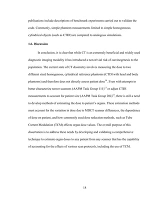18
publications include descriptions of benchmark experiments carried out to validate the
code. Commonly, simple phantom measurements limited to simple homogeneous
cylindrical objects (such as CTDI) are compared to analogous simulations.
1.6. Discussion
In conclusion, it is clear that while CT is an extremely beneficial and widely used
diagnostic imaging modality it has introduced a non-trivial risk of carcinogenesis to the
population. The current state of CT dosimetry involves measuring the dose to two
different sized homogenous, cylindrical reference phantoms (CTDI with head and body
phantoms) and therefore does not directly assess patient dose14
. Even with attempts to
better characterize newer scanners (AAPM Task Group 111)13
or adjust CTDI
measurements to account for patient size (AAPM Task Group 204)15
, there is still a need
to develop methods of estimating the dose to patient‘s organs. These estimation methods
must account for the variation in dose due to MDCT scanner differences, the dependence
of dose on patient, and how commonly used dose reduction methods, such as Tube
Current Modulation (TCM) effects organ dose values. The overall purpose of this
dissertation is to address these needs by developing and validating a comprehensive
technique to estimate organ doses to any patient from any scanner that has the capability
of accounting for the effects of various scan protocols, including the use of TCM.
 