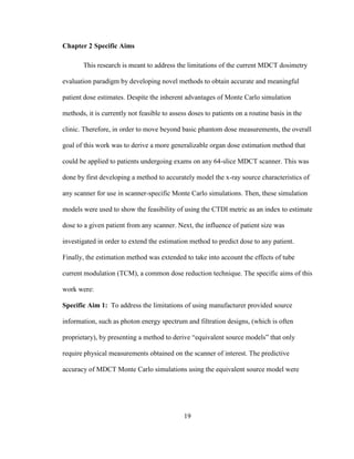 19
Chapter 2 Specific Aims
This research is meant to address the limitations of the current MDCT dosimetry
evaluation paradigm by developing novel methods to obtain accurate and meaningful
patient dose estimates. Despite the inherent advantages of Monte Carlo simulation
methods, it is currently not feasible to assess doses to patients on a routine basis in the
clinic. Therefore, in order to move beyond basic phantom dose measurements, the overall
goal of this work was to derive a more generalizable organ dose estimation method that
could be applied to patients undergoing exams on any 64-slice MDCT scanner. This was
done by first developing a method to accurately model the x-ray source characteristics of
any scanner for use in scanner-specific Monte Carlo simulations. Then, these simulation
models were used to show the feasibility of using the CTDI metric as an index to estimate
dose to a given patient from any scanner. Next, the influence of patient size was
investigated in order to extend the estimation method to predict dose to any patient.
Finally, the estimation method was extended to take into account the effects of tube
current modulation (TCM), a common dose reduction technique. The specific aims of this
work were:
Specific Aim 1: To address the limitations of using manufacturer provided source
information, such as photon energy spectrum and filtration designs, (which is often
proprietary), by presenting a method to derive ―equivalent source models‖ that only
require physical measurements obtained on the scanner of interest. The predictive
accuracy of MDCT Monte Carlo simulations using the equivalent source model were
 