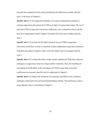 20
assessed and compared to those using manufacturer provided source models. Specific
Aim 1 is the focus of Chapter 4.
Specific Aim 2: To investigate the feasibility of a scanner-independent technique to
estimate organ doses that utilizes the CTDI as an index of scanner tube output. The use of
universal CTDI-to-organ dose conversion coefficients were evaluated in order to predict
dose for a single patient model. Chapter 5 describes the work used to address Specific
Aim 2.
Specific Aim 3: To account for the effect of patient size on CTDI-to-organ dose
conversion coefficients in order to extend the scanner-independent organ dose estimation
method to any patient. Chapters 6 and 7 cover the studies used to investigate Specific
Aim 3.
Specific Aim 4: To evaluate the effect of tube current modulation (TCM) dose reduction
techniques on organ dose values for a large number of patients. Then, the feasibility of
accounting for TCM effects in the calculation of CTDI-to-organ dose conversion
coefficients was assessed. Specific Aim 4 is addressed in Chapter 8.
Specific Aim 5: To address the limitations of commonly used Monte Carlo validation
techniques and present more advanced benchmarking methods. The preliminary work to
assess Specific Aim 5 is described in Chapter 9.
 
