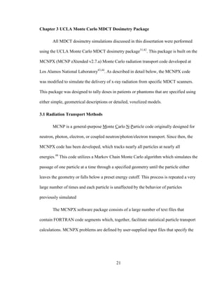 21
Chapter 3 UCLA Monte Carlo MDCT Dosimetry Package
All MDCT dosimetry simulations discussed in this dissertation were performed
using the UCLA Monte Carlo MDCT dosimetry package31,42
. This package is built on the
MCNPX (MCNP eXtended v2.7.a) Monte Carlo radiation transport code developed at
Los Alamos National Laboratory43,44
. As described in detail below, the MCNPX code
was modified to simulate the delivery of x-ray radiation from specific MDCT scanners.
This package was designed to tally doses in patients or phantoms that are specified using
either simple, geometrical descriptions or detailed, voxelized models.
3.1 Radiation Transport Methods
MCNP is a general-purpose Monte Carlo N-Particle code originally designed for
neutron, photon, electron, or coupled neutron/photon/electron transport. Since then, the
MCNPX code has been developed, which tracks nearly all particles at nearly all
energies.44
This code utilizes a Markov Chain Monte Carlo algorithm which simulates the
passage of one particle at a time through a specified geometry until the particle either
leaves the geometry or falls below a preset energy cutoff. This process is repeated a very
large number of times and each particle is unaffected by the behavior of particles
previously simulated
The MCNPX software package consists of a large number of text files that
contain FORTRAN code segments which, together, facilitate statistical particle transport
calculations. MCNPX problems are defined by user-supplied input files that specify the
 