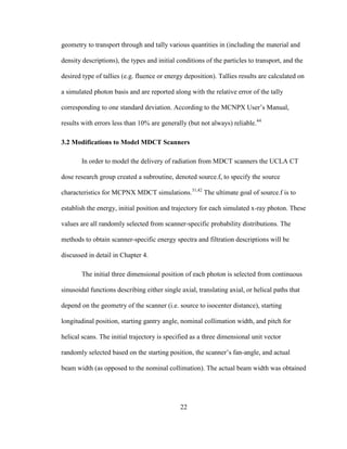22
geometry to transport through and tally various quantities in (including the material and
density descriptions), the types and initial conditions of the particles to transport, and the
desired type of tallies (e.g. fluence or energy deposition). Tallies results are calculated on
a simulated photon basis and are reported along with the relative error of the tally
corresponding to one standard deviation. According to the MCNPX User‘s Manual,
results with errors less than 10% are generally (but not always) reliable.44
3.2 Modifications to Model MDCT Scanners
In order to model the delivery of radiation from MDCT scanners the UCLA CT
dose research group created a subroutine, denoted source.f, to specify the source
characteristics for MCPNX MDCT simulations.31,42
The ultimate goal of source.f is to
establish the energy, initial position and trajectory for each simulated x-ray photon. These
values are all randomly selected from scanner-specific probability distributions. The
methods to obtain scanner-specific energy spectra and filtration descriptions will be
discussed in detail in Chapter 4.
The initial three dimensional position of each photon is selected from continuous
sinusoidal functions describing either single axial, translating axial, or helical paths that
depend on the geometry of the scanner (i.e. source to isocenter distance), starting
longitudinal position, starting gantry angle, nominal collimation width, and pitch for
helical scans. The initial trajectory is specified as a three dimensional unit vector
randomly selected based on the starting position, the scanner‘s fan-angle, and actual
beam width (as opposed to the nominal collimation). The actual beam width was obtained
 
