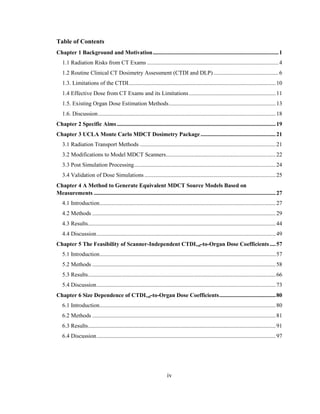 iv
Table of Contents
Chapter 1 Background and Motivation.......................................................................................1
1.1 Radiation Risks from CT Exams ...........................................................................................4
1.2 Routine Clinical CT Dosimetry Assessment (CTDI and DLP) .............................................6
1.3. Limitations of the CTDI......................................................................................................10
1.4 Effective Dose from CT Exams and its Limitations............................................................11
1.5. Existing Organ Dose Estimation Methods..........................................................................13
1.6. Discussion...........................................................................................................................18
Chapter 2 Specific Aims..............................................................................................................19
Chapter 3 UCLA Monte Carlo MDCT Dosimetry Package....................................................21
3.1 Radiation Transport Methods ..............................................................................................21
3.2 Modifications to Model MDCT Scanners............................................................................22
3.3 Post Simulation Processing..................................................................................................24
3.4 Validation of Dose Simulations...........................................................................................25
Chapter 4 A Method to Generate Equivalent MDCT Source Models Based on
Measurements ..............................................................................................................................27
4.1 Introduction..........................................................................................................................27
4.2 Methods ...............................................................................................................................29
4.3 Results..................................................................................................................................44
4.4 Discussion............................................................................................................................49
Chapter 5 The Feasibility of Scanner-Independent CTDIvol-to-Organ Dose Coefficients ....57
5.1 Introduction..........................................................................................................................57
5.2 Methods ...............................................................................................................................58
5.3 Results..................................................................................................................................66
5.4 Discussion............................................................................................................................73
Chapter 6 Size Dependence of CTDIvol-to-Organ Dose Coefficients.......................................80
6.1 Introduction..........................................................................................................................80
6.2 Methods ...............................................................................................................................81
6.3 Results..................................................................................................................................91
6.4 Discussion............................................................................................................................97
 