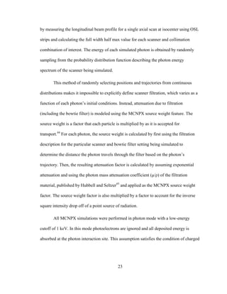 23
by measuring the longitudinal beam profile for a single axial scan at isocenter using OSL
strips and calculating the full width half max value for each scanner and collimation
combination of interest. The energy of each simulated photon is obtained by randomly
sampling from the probability distribution function describing the photon energy
spectrum of the scanner being simulated.
This method of randomly selecting positions and trajectories from continuous
distributions makes it impossible to explicitly define scanner filtration, which varies as a
function of each photon‘s initial conditions. Instead, attenuation due to filtration
(including the bowtie filter) is modeled using the MCNPX source weight feature. The
source weight is a factor that each particle is multiplied by as it is accepted for
transport.44
For each photon, the source weight is calculated by first using the filtration
description for the particular scanner and bowtie filter setting being simulated to
determine the distance the photon travels through the filter based on the photon‘s
trajectory. Then, the resulting attenuation factor is calculated by assuming exponential
attenuation and using the photon mass attenuation coefficient (μ/ρ) of the filtration
material, published by Hubbell and Seltzer45
and applied as the MCNPX source weight
factor. The source weight factor is also multiplied by a factor to account for the inverse
square intensity drop off of a point source of radiation.
All MCNPX simulations were performed in photon mode with a low-energy
cutoff of 1 keV. In this mode photoelectrons are ignored and all deposited energy is
absorbed at the photon interaction site. This assumption satisfies the condition of charged
 