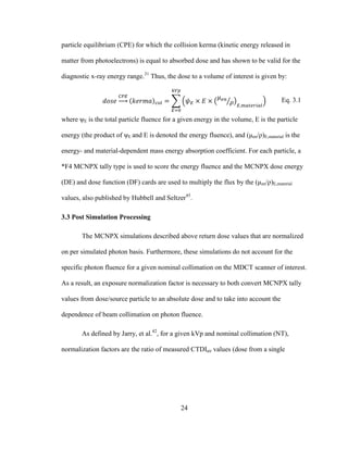 24
particle equilibrium (CPE) for which the collision kerma (kinetic energy released in
matter from photoelectrons) is equal to absorbed dose and has shown to be valid for the
diagnostic x-ray energy range.31
Thus, the dose to a volume of interest is given by:
Eq. 3.1
where ψE is the total particle fluence for a given energy in the volume, E is the particle
energy (the product of ψE and E is denoted the energy fluence), and (μen/ρ)E,material is the
energy- and material-dependent mass energy absorption coefficient. For each particle, a
*F4 MCNPX tally type is used to score the energy fluence and the MCNPX dose energy
(DE) and dose function (DF) cards are used to multiply the flux by the (μen/ρ)E,material
values, also published by Hubbell and Seltzer45
.
3.3 Post Simulation Processing
The MCNPX simulations described above return dose values that are normalized
on per simulated photon basis. Furthermore, these simulations do not account for the
specific photon fluence for a given nominal collimation on the MDCT scanner of interest.
As a result, an exposure normalization factor is necessary to both convert MCNPX tally
values from dose/source particle to an absolute dose and to take into account the
dependence of beam collimation on photon fluence.
As defined by Jarry, et al.42
, for a given kVp and nominal collimation (NT),
normalization factors are the ratio of measured CTDIair values (dose from a single
 