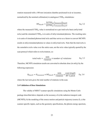 25
rotation measured with a 100 mm ionization chamber positioned in air at isocenter,
normalized by the nominal collimation) to analogous CTDIair simulations:
Eq. 3.2
where the measured CTDIair value is normalized on a per total mAs basis (mGy/total
mAs) and the simulated CTDIair is in units of mGy/simulated photons. The resulting ratio
is in units of simulated photons/total mAs and thus serves as a factor to convert MCNPX
results in mGy/simulated photons to values in mGy/total mAs. Note that the total mAs is
the cumulative mAs value over the entire scan, not the mAs value typically quoted by the
scan protocol which refers to mAs/rotation, so:
Eq. 3.3
Therefore, MCNPX simulation results are converted to absolute dose (in mGy) by the
following expression:
Eq. 3.4
where the last term gives the total number of rotations in the scan.
3.4 Validation of Dose Simulations
The validity of MDCT scanner-specific simulations using the Monte Carlo
package described above depends on the accuracy of a) the radiation transport code
(MCNPX), b) the modeling of the source motion and particle trajectory (source.f), c) the
scanner-specific inputs, such as the geometry specifications, the photon energy spectrum,
 