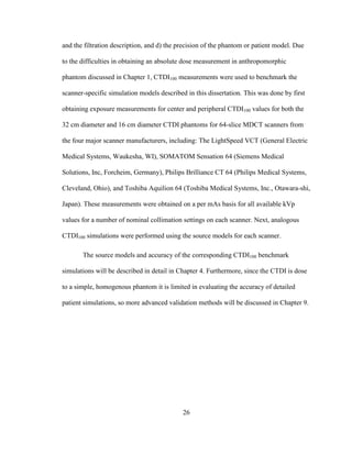 26
and the filtration description, and d) the precision of the phantom or patient model. Due
to the difficulties in obtaining an absolute dose measurement in anthropomorphic
phantom discussed in Chapter 1, CTDI100 measurements were used to benchmark the
scanner-specific simulation models described in this dissertation. This was done by first
obtaining exposure measurements for center and peripheral CTDI100 values for both the
32 cm diameter and 16 cm diameter CTDI phantoms for 64-slice MDCT scanners from
the four major scanner manufacturers, including: The LightSpeed VCT (General Electric
Medical Systems, Waukesha, WI), SOMATOM Sensation 64 (Siemens Medical
Solutions, Inc, Forcheim, Germany), Philips Brilliance CT 64 (Philips Medical Systems,
Cleveland, Ohio), and Toshiba Aquilion 64 (Toshiba Medical Systems, Inc., Otawara-shi,
Japan). These measurements were obtained on a per mAs basis for all available kVp
values for a number of nominal collimation settings on each scanner. Next, analogous
CTDI100 simulations were performed using the source models for each scanner.
The source models and accuracy of the corresponding CTDI100 benchmark
simulations will be described in detail in Chapter 4. Furthermore, since the CTDI is dose
to a simple, homogenous phantom it is limited in evaluating the accuracy of detailed
patient simulations, so more advanced validation methods will be discussed in Chapter 9.
 