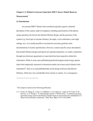 27
Chapter 4 A Method to Generate Equivalent MDCT Source Models Based on
Measurements†
4.1 Introduction
An accurate MDCT Monte Carlo simulation typically requires a detailed
description of the scanner under investigation, including specifications of the photon
energy spectrum, the bowtie and inherent filtration design, and the geometry of the
scanner (e.g. focal spot to isocenter distance, fan angle, z-axis collimation, cone angle
settings, etc.). It is usually possible to ascertain the necessary geometry from
documentation of scanner specifications. However, scanner-specific source descriptions
that include filtration designs and spectra are typically proprietary, so vendor cooperation
through non-disclosure agreements (or equivalent) has been required to obtain this
information. While in some cases published generalized tungsten anode energy spectra,
either from empirically measured or theoretical models, have been used in Monte Carlo
simulations46
, there is no such published data on the design of bowtie and inherent
filtration, which may vary considerably from scanner to scanner. As a consequence,
†
This chapter is based on the following publication:
A. C. Turner, D. Zhang, H. J. Kim, J. J. DeMarco, C. H. Cagnon, E. Angel, D. D. Cody, D. M.
Stevens, A. N. Primak, C. H. McCollough, and M. F. McNitt-Gray, ―A method to generate
equivalent energy spectra and filtration models based on measurement for multidetector CT
Monte Carlo dosimetry simulations,‖ Med. Phys. 36(6), 2154–2164 (2009).
 