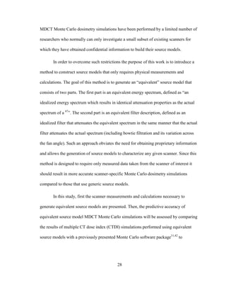 28
MDCT Monte Carlo dosimetry simulations have been performed by a limited number of
researchers who normally can only investigate a small subset of existing scanners for
which they have obtained confidential information to build their source models.
In order to overcome such restrictions the purpose of this work is to introduce a
method to construct source models that only requires physical measurements and
calculations. The goal of this method is to generate an ―equivalent‖ source model that
consists of two parts. The first part is an equivalent energy spectrum, defined as ―an
idealized energy spectrum which results in identical attenuation properties as the actual
spectrum of a 47
‖. The second part is an equivalent filter description, defined as an
idealized filter that attenuates the equivalent spectrum in the same manner that the actual
filter attenuates the actual spectrum (including bowtie filtration and its variation across
the fan angle). Such an approach obviates the need for obtaining proprietary information
and allows the generation of source models to characterize any given scanner. Since this
method is designed to require only measured data taken from the scanner of interest it
should result in more accurate scanner-specific Monte Carlo dosimetry simulations
compared to those that use generic source models.
In this study, first the scanner measurements and calculations necessary to
generate equivalent source models are presented. Then, the predictive accuracy of
equivalent source model MDCT Monte Carlo simulations will be assessed by comparing
the results of multiple CT dose index (CTDI) simulations performed using equivalent
source models with a previously presented Monte Carlo software package31,42
to
 