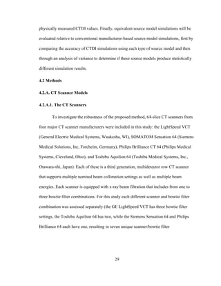29
physically measured CTDI values. Finally, equivalent source model simulations will be
evaluated relative to conventional manufacturer-based source model simulations, first by
comparing the accuracy of CTDI simulations using each type of source model and then
through an analysis of variance to determine if these source models produce statistically
different simulation results.
4.2 Methods
4.2.A. CT Scanner Models
4.2.A.1. The CT Scanners
To investigate the robustness of the proposed method, 64-slice CT scanners from
four major CT scanner manufacturers were included in this study: the LightSpeed VCT
(General Electric Medical Systems, Waukesha, WI), SOMATOM Sensation 64 (Siemens
Medical Solutions, Inc, Forcheim, Germany), Philips Brilliance CT 64 (Philips Medical
Systems, Cleveland, Ohio), and Toshiba Aquilion 64 (Toshiba Medical Systems, Inc.,
Otawara-shi, Japan). Each of these is a third generation, multidetector row CT scanner
that supports multiple nominal beam collimation settings as well as multiple beam
energies. Each scanner is equipped with x-ray beam filtration that includes from one to
three bowtie filter combinations. For this study each different scanner and bowtie filter
combination was assessed separately (the GE LightSpeed VCT has three bowtie filter
settings, the Toshiba Aquilion 64 has two, while the Siemens Sensation 64 and Philips
Brilliance 64 each have one, resulting in seven unique scanner/bowtie filter
 
