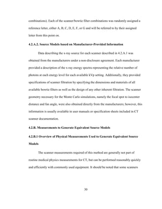 30
combinations). Each of the scanner/bowtie filter combinations was randomly assigned a
reference letter, either A, B, C, D, E, F, or G and will be referred to by their assigned
letter from this point on.
4.2.A.2. Source Models based on Manufacturer-Provided Information
Data describing the x-ray source for each scanner described in 4.2.A.1 was
obtained from the manufacturers under a non-disclosure agreement. Each manufacturer
provided a description of the x-ray energy spectra representing the relative number of
photons at each energy level for each available kVp setting. Additionally, they provided
specifications of scanner filtration by specifying the dimensions and materials of all
available bowtie filters as well as the design of any other inherent filtration. The scanner
geometry necessary for the Monte Carlo simulations, namely the focal spot to isocenter
distance and fan angle, were also obtained directly from the manufacturers; however, this
information is usually available in user manuals or specification sheets included in CT
scanner documentation.
4.2.B. Measurements to Generate Equivalent Source Models
4.2.B.1 Overview of Physical Measurements Used to Generate Equivalent Source
Models
The scanner measurements required of this method are generally not part of
routine medical physics measurements for CT, but can be performed reasonably quickly
and efficiently with commonly used equipment. It should be noted that some scanners
 
