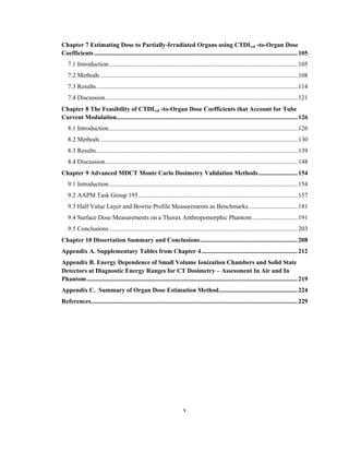 v
Chapter 7 Estimating Dose to Partially-Irradiated Organs using CTDIvol -to-Organ Dose
Coefficients .................................................................................................................................105
7.1 Introduction........................................................................................................................105
7.2 Methods .............................................................................................................................108
7.3 Results................................................................................................................................114
7.4 Discussion..........................................................................................................................121
Chapter 8 The Feasibility of CTDIvol -to-Organ Dose Coefficients that Account for Tube
Current Modulation...................................................................................................................126
8.1 Introduction........................................................................................................................126
8.2 Methods .............................................................................................................................130
8.3 Results................................................................................................................................139
8.4 Discussion..........................................................................................................................148
Chapter 9 Advanced MDCT Monte Carlo Dosimetry Validation Methods.........................154
9.1 Introduction........................................................................................................................154
9.2 AAPM Task Group 195.....................................................................................................157
9.3 Half Value Layer and Bowtie Profile Measurements as Benchmarks...............................181
9.4 Surface Dose Measurements on a Thorax Anthropomorphic Phantom.............................191
9.5 Conclusions........................................................................................................................203
Chapter 10 Dissertation Summary and Conclusions..............................................................208
Appendix A. Supplementary Tables from Chapter 4.............................................................212
Appendix B. Energy Dependence of Small Volume Ionization Chambers and Solid State
Detectors at Diagnostic Energy Ranges for CT Dosimetry – Assessment In Air and In
Phantom......................................................................................................................................219
Appendix C. Summary of Organ Dose Estimation Method..................................................224
References...................................................................................................................................229
 