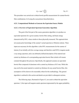 34
Eq. 4.1
This procedure was carried out to obtain bowtie profile measurements for scanner/bowtie
filter combinations A-G using the scan protocol described above.
4.2.C. Computational Methods to Generate the Equivalent Source Models
4.2.C.1. Overview of Equivalent Spectrum Generation Algorithm
The goal of the first part of the source generation algorithm is to produce an
equivalent spectrum for a given scanner, bowtie filter setting, and beam energy
characterized by HVL values similar to those physically measured. This approach does
not assume prior knowledge of the scanner‘s actual spectrum or filtration scheme. Three
inputs are necessary for this algorithm: a) the HVL measurements for the scanner of
interest, b) an initially soft (low average energy and therefore small HVL) tungsten anode
x-ray energy spectrum, and c) an arbitrarily defined description of the material and
central ray thickness of a corresponding equivalent bowtie filter (which will remain
constant throughout this process). Specifically, this approach assumes an equivalent
bowtie filter composed of aluminum with a central ray thickness of 0.5 mm. While this
may not be the actual material or central ray thickness for any actual bowtie filter, this
assumption will be shown to be reasonably robust for this methodology. The general
algorithm is outlined in this section and details are provided in subsequent sections.
The following steps, illustrated in Figure 4.3, are used to obtain the equivalent
spectrum: 1) the input soft tungsten anode spectrum (represented by the upper probability
 