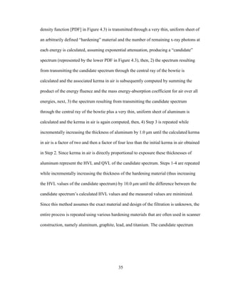 35
density function [PDF] in Figure 4.3) is transmitted through a very thin, uniform sheet of
an arbitrarily defined ―hardening‖ material and the number of remaining x-ray photons at
each energy is calculated, assuming exponential attenuation, producing a ―candidate‖
spectrum (represented by the lower PDF in Figure 4.3), then, 2) the spectrum resulting
from transmitting the candidate spectrum through the central ray of the bowtie is
calculated and the associated kerma in air is subsequently computed by summing the
product of the energy fluence and the mass energy-absorption coefficient for air over all
energies, next, 3) the spectrum resulting from transmitting the candidate spectrum
through the central ray of the bowtie plus a very thin, uniform sheet of aluminum is
calculated and the kerma in air is again computed, then, 4) Step 3 is repeated while
incrementally increasing the thickness of aluminum by 1.0 μm until the calculated kerma
in air is a factor of two and then a factor of four less than the initial kerma in air obtained
in Step 2. Since kerma in air is directly proportional to exposure these thicknesses of
aluminum represent the HVL and QVL of the candidate spectrum. Steps 1-4 are repeated
while incrementally increasing the thickness of the hardening material (thus increasing
the HVL values of the candidate spectrum) by 10.0 μm until the difference between the
candidate spectrum‘s calculated HVL values and the measured values are minimized.
Since this method assumes the exact material and design of the filtration is unknown, the
entire process is repeated using various hardening materials that are often used in scanner
construction, namely aluminum, graphite, lead, and titanium. The candidate spectrum
 