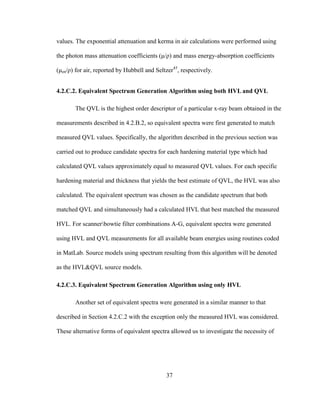 37
values. The exponential attenuation and kerma in air calculations were performed using
the photon mass attenuation coefficients (μ/ρ) and mass energy-absorption coefficients
(μen/ρ) for air, reported by Hubbell and Seltzer45
, respectively.
4.2.C.2. Equivalent Spectrum Generation Algorithm using both HVL and QVL
The QVL is the highest order descriptor of a particular x-ray beam obtained in the
measurements described in 4.2.B.2, so equivalent spectra were first generated to match
measured QVL values. Specifically, the algorithm described in the previous section was
carried out to produce candidate spectra for each hardening material type which had
calculated QVL values approximately equal to measured QVL values. For each specific
hardening material and thickness that yields the best estimate of QVL, the HVL was also
calculated. The equivalent spectrum was chosen as the candidate spectrum that both
matched QVL and simultaneously had a calculated HVL that best matched the measured
HVL. For scannerbowtie filter combinations A-G, equivalent spectra were generated
using HVL and QVL measurements for all available beam energies using routines coded
in MatLab. Source models using spectrum resulting from this algorithm will be denoted
as the HVL&QVL source models.
4.2.C.3. Equivalent Spectrum Generation Algorithm using only HVL
Another set of equivalent spectra were generated in a similar manner to that
described in Section 4.2.C.2 with the exception only the measured HVL was considered.
These alternative forms of equivalent spectra allowed us to investigate the necessity of
 