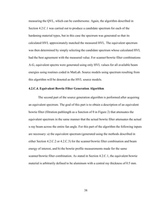 38
measuring the QVL, which can be cumbersome. Again, the algorithm described in
Section 4.2.C.1 was carried out to produce a candidate spectrum for each of the
hardening material types, but in this case the spectrum was generated so that its
calculated HVL approximately matched the measured HVL. The equivalent spectrum
was then determined by simply selecting the candidate spectrum whose calculated HVL
had the best agreement with the measured value. For scannerbowtie filter combinations
A-G, equivalent spectra were generated using only HVL values for all available beam
energies using routines coded in MatLab. Source models using spectrum resulting from
this algorithm will be denoted as the HVL source models.
4.2.C.4. Equivalent Bowtie Filter Generation Algorithm
The second part of the source generation algorithm is performed after acquiring
an equivalent spectrum. The goal of this part is to obtain a description of an equivalent
bowtie filter (filtration pathlength as a function of θ in Figure 2) that attenuates the
equivalent spectrum in the same manner that the actual bowtie filter attenuates the actual
x-ray beam across the entire fan angle. For this part of the algorithm the following inputs
are necessary: a) the equivalent spectrum (generated using the methods described in
either Section 4.2.C.2 or 4.2.C.3) for the scannerbowtie filter combination and beam
energy of interest, and b) the bowtie profile measurements made for the same
scannerbowtie filter combination. As stated in Section 4.2.C.1, the equivalent bowtie
material is arbitrarily defined to be aluminum with a central ray thickness of 0.5 mm.
 