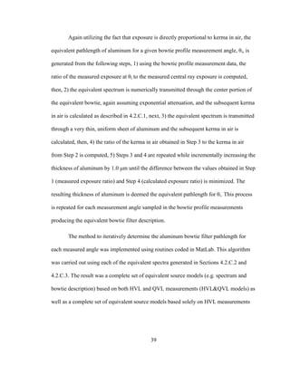 39
Again utilizing the fact that exposure is directly proportional to kerma in air, the
equivalent pathlength of aluminum for a given bowtie profile measurement angle, θi, is
generated from the following steps, 1) using the bowtie profile measurement data, the
ratio of the measured exposure at θi to the measured central ray exposure is computed,
then, 2) the equivalent spectrum is numerically transmitted through the center portion of
the equivalent bowtie, again assuming exponential attenuation, and the subsequent kerma
in air is calculated as described in 4.2.C.1, next, 3) the equivalent spectrum is transmitted
through a very thin, uniform sheet of aluminum and the subsequent kerma in air is
calculated, then, 4) the ratio of the kerma in air obtained in Step 3 to the kerma in air
from Step 2 is computed, 5) Steps 3 and 4 are repeated while incrementally increasing the
thickness of aluminum by 1.0 μm until the difference between the values obtained in Step
1 (measured exposure ratio) and Step 4 (calculated exposure ratio) is minimized. The
resulting thickness of aluminum is deemed the equivalent pathlength for θi. This process
is repeated for each measurement angle sampled in the bowtie profile measurements
producing the equivalent bowtie filter description.
The method to iteratively determine the aluminum bowtie filter pathlength for
each measured angle was implemented using routines coded in MatLab. This algorithm
was carried out using each of the equivalent spectra generated in Sections 4.2.C.2 and
4.2.C.3. The result was a complete set of equivalent source models (e.g. spectrum and
bowtie description) based on both HVL and QVL measurements (HVL&QVL models) as
well as a complete set of equivalent source models based solely on HVL measurements
 