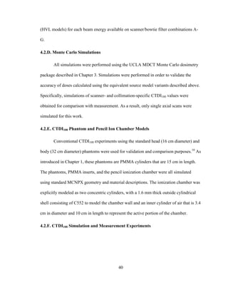 40
(HVL models) for each beam energy available on scanner/bowtie filter combinations A-
G.
4.2.D. Monte Carlo Simulations
All simulations were performed using the UCLA MDCT Monte Carlo dosimetry
package described in Chapter 3. Simulations were performed in order to validate the
accuracy of doses calculated using the equivalent source model variants described above.
Specifically, simulations of scanner- and collimation-specific CTDI100 values were
obtained for comparison with measurement. As a result, only single axial scans were
simulated for this work.
4.2.E. CTDI100 Phantom and Pencil Ion Chamber Models
Conventional CTDI100 experiments using the standard head (16 cm diameter) and
body (32 cm diameter) phantoms were used for validation and comparison purposes.10
As
introduced in Chapter 1, these phantoms are PMMA cylinders that are 15 cm in length.
The phantoms, PMMA inserts, and the pencil ionization chamber were all simulated
using standard MCNPX geometry and material descriptions. The ionization chamber was
explicitly modeled as two concentric cylinders, with a 1.6 mm thick outside cylindrical
shell consisting of C552 to model the chamber wall and an inner cylinder of air that is 3.4
cm in diameter and 10 cm in length to represent the active portion of the chamber.
4.2.F. CTDI100 Simulation and Measurement Experiments
 
