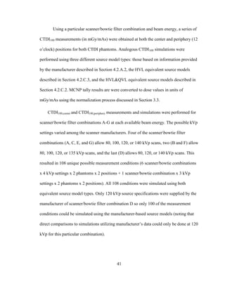 41
Using a particular scanner/bowtie filter combination and beam energy, a series of
CTDI100 measurements (in mGy/mAs) were obtained at both the center and periphery (12
o‘clock) positions for both CTDI phantoms. Analogous CTDI100 simulations were
performed using three different source model types: those based on information provided
by the manufacturer described in Section 4.2.A.2, the HVL equivalent source models
described in Section 4.2.C.3, and the HVL&QVL equivalent source models described in
Section 4.2.C.2. MCNP tally results are were converted to dose values in units of
mGy/mAs using the normalization process discussed in Section 3.3.
CTDI100,center and CTDI100,periphery measurements and simulations were performed for
scannerbowtie filter combinations A-G at each available beam energy. The possible kVp
settings varied among the scanner manufacturers. Four of the scannerbowtie filter
combinations (A, C, E, and G) allow 80, 100, 120, or 140 kVp scans, two (B and F) allow
80, 100, 120, or 135 kVp scans, and the last (D) allows 80, 120, or 140 kVp scans. This
resulted in 108 unique possible measurement conditions (6 scanner/bowtie combinations
x 4 kVp settings x 2 phantoms x 2 positions + 1 scanner/bowtie combination x 3 kVp
settings x 2 phantoms x 2 positions). All 108 conditions were simulated using both
equivalent source model types. Only 120 kVp source specifications were supplied by the
manufacturer of scanner/bowtie filter combination D so only 100 of the measurement
conditions could be simulated using the manufacturer-based source models (noting that
direct comparisons to simulations utilizing manufacturer‘s data could only be done at 120
kVp for this particular combination).
 