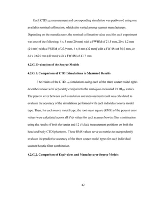 42
Each CTDI100 measurement and corresponding simulation was performed using one
available nominal collimation, which also varied among scanner manufacturers.
Depending on the manufacturer, the nominal collimation value used for each experiment
was one of the following: 4 x 5 mm (20 mm) with a FWHM of 21.5 mm, 20 x 1.2 mm
(24 mm) with a FWHM of 27.9 mm, 4 x 8 mm (32 mm) with a FWHM of 36.9 mm, or
64 x 0.625 mm (40 mm) with a FWHM of 43.7 mm.
4.2.G. Evaluation of the Source Models
4.2.G.1. Comparison of CTDI Simulations to Measured Results
The results of the CTDI100 simulations using each of the three source model types
described above were separately compared to the analogous measured CTDI100 values.
The percent error between each simulation and measurement result was calculated to
evaluate the accuracy of the simulations performed with each individual source model
type. Then, for each source model type, the root mean square (RMS) of the percent error
values were calculated across all kVp values for each scanner/bowtie filter combination
using the results of both the center and 12 o‘clock measurement positions on both the
head and body CTDI phantoms. These RMS values serve as metrics to independently
evaluate the predictive accuracy of the three source model types for each individual
scanner/bowtie filter combination.
4.2.G.2. Comparison of Equivalent and Manufacturer Source Models
 