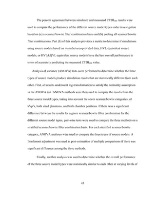 43
The percent agreement between simulated and measured CTDI100 results were
used to compare the performance of the different source model types under investigation
based on (a) a scanner/bowtie filter combination basis and (b) pooling all scanner/bowtie
filter combinations. Part (b) of this analysis provides a metric to determine if simulations
using source models based on manufacturer-provided data, HVL equivalent source
models, or HVL&QVL equivalent source models have the best overall performance in
terms of accurately predicting the measured CTDI100 value.
Analysis of variance (ANOVA) tests were performed to determine whether the three
types of source models produce simulation results that are statistically different from each
other. First, all results underwent log-transformation to satisfy the normality assumption
in the ANOVA test. ANOVA methods were then used to compare the results from the
three source model types, taking into account the seven scanner/bowtie categories, all
kVp‘s, both sized phantoms, and both chamber positions. If there was a significant
difference between the results for a given scanner/bowtie filter combination for the
different source model types, pair-wise tests were used to compare the three methods on a
stratified scanner/bowtie filter combination basis. For each stratified scanner/bowtie
category, ANOVA analyses were used to compare the three types of source models. A
Bonferroni adjustment was used as post-estimation of multiple comparisons if there was
significant difference among the three methods.
Finally, another analysis was used to determine whether the overall performance
of the three source model types were statistically similar to each other at varying levels of
 