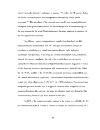 50
into service mode. Alternative techniques to measure HVL values for CT scanners that do
not require a stationary source have been proposed, but typically require special
equipment.50,51
The second part of the proposed source model is an equivalent filtration
description that is generated to attenuate the equivalent spectrum across the fan angle in
the same manner that the actual filtration attenuates the actual spectrum, as measured by
the bowtie profile measurements.
Two different types of equivalent source models, those based only on HVL
measurements and those based on both HVL and QVL measurements, along with
manufacturer provided-source models were evaluated in this study. Validation
experiments were performed by assessing the accuracy of multiple CTDI100 simulations
using all three source model types for each of the available beam energies on the
scanner/bowtie filter combinations described in the methods section. Inspection of Tables
4.3-4.9 show that simulation results agreed with measurements to within 10% for 103 of
the 108 (95.4%) and 104 of the 108 (96.3%) experiments performed using the HVL and
HVL&QVL source models, respectively. Simulations utilizing manufacturer-based source
models only achieved agreement ≤ 10% for 49 out of 100 simulations. Thus, assuming an
acceptable agreement level of 10%, it is apparent that simulations using the equivalent
source models attained the necessary accuracy for validation much more frequently than
simulations using source models based on manufacturer data.
The RMS of the percent error values reported in the bottom rows of Tables 4.3-4.9
and summarized in Table 4.10 serve as a metric to compare the simulation accuracy for a
 
