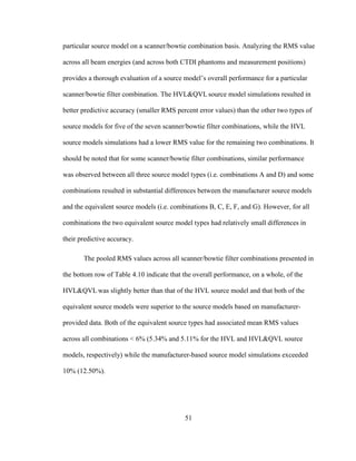 51
particular source model on a scanner/bowtie combination basis. Analyzing the RMS value
across all beam energies (and across both CTDI phantoms and measurement positions)
provides a thorough evaluation of a source model‘s overall performance for a particular
scanner/bowtie filter combination. The HVL&QVL source model simulations resulted in
better predictive accuracy (smaller RMS percent error values) than the other two types of
source models for five of the seven scanner/bowtie filter combinations, while the HVL
source models simulations had a lower RMS value for the remaining two combinations. It
should be noted that for some scanner/bowtie filter combinations, similar performance
was observed between all three source model types (i.e. combinations A and D) and some
combinations resulted in substantial differences between the manufacturer source models
and the equivalent source models (i.e. combinations B, C, E, F, and G). However, for all
combinations the two equivalent source model types had relatively small differences in
their predictive accuracy.
The pooled RMS values across all scanner/bowtie filter combinations presented in
the bottom row of Table 4.10 indicate that the overall performance, on a whole, of the
HVL&QVL was slightly better than that of the HVL source model and that both of the
equivalent source models were superior to the source models based on manufacturer-
provided data. Both of the equivalent source types had associated mean RMS values
across all combinations < 6% (5.34% and 5.11% for the HVL and HVL&QVL source
models, respectively) while the manufacturer-based source model simulations exceeded
10% (12.50%).
 
