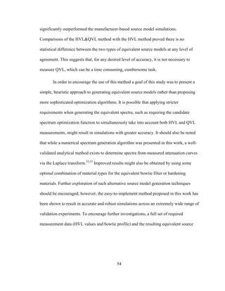 54
significantly outperformed the manufacturer-based source model simulations.
Comparisons of the HVL&QVL method with the HVL method proved there is no
statistical difference between the two types of equivalent source models at any level of
agreement. This suggests that, for any desired level of accuracy, it is not necessary to
measure QVL, which can be a time consuming, cumbersome task.
In order to encourage the use of this method a goal of this study was to present a
simple, heuristic approach to generating equivalent source models rather than proposing
more sophisticated optimization algorithms. It is possible that applying stricter
requirements when generating the equivalent spectra, such as requiring the candidate
spectrum optimization function to simultaneously take into account both HVL and QVL
measurements, might result in simulations with greater accuracy. It should also be noted
that while a numerical spectrum generation algorithm was presented in this work, a well-
validated analytical method exists to determine spectra from measured attenuation curves
via the Laplace transform.52,53
Improved results might also be obtained by using some
optimal combination of material types for the equivalent bowtie filter or hardening
materials. Further exploration of such alternative source model generation techniques
should be encouraged; however, the easy-to-implement method proposed in this work has
been shown to result in accurate and robust simulations across an extremely wide range of
validation experiments. To encourage further investigations, a full set of required
measurement data (HVL values and bowtie profile) and the resulting equivalent source
 
