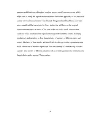 56
spectrum and filtration combinations based on scanner-specific measurements, which
might seem to imply that equivalent source model simulations apply only to the particular
scanner on which measurements were obtained. The generalizability of these equivalent
source models will be investigated in future studies that will focus on the range of
measurement values for scanners of the same make and model (small measurement
variations would result in similar equivalent source models and thus similar dosimetry
simulations), and variations in dose characteristics of scanners of different makes and
models. The latter of these studies will specifically involve performing equivalent source
model simulations to estimate organ doses from a wide range of commercially available
scanners for a number of different patient models in order to determine the optimal means
for calculating and reporting CT dose values.
 