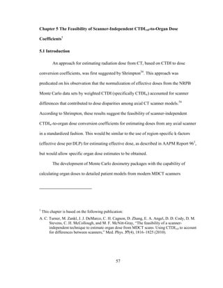 57
Chapter 5 The Feasibility of Scanner-Independent CTDIvol-to-Organ Dose
Coefficients†
5.1 Introduction
An approach for estimating radiation dose from CT, based on CTDI to dose
conversion coefficients, was first suggested by Shrimpton54
. This approach was
predicated on his observation that the normalization of effective doses from the NRPB
Monte Carlo data sets by weighted CTDI (specifically CTDIw) accounted for scanner
differences that contributed to dose disparities among axial CT scanner models.54
According to Shrimpton, these results suggest the feasibility of scanner-independent
CTDIw-to-organ dose conversion coefficients for estimating doses from any axial scanner
in a standardized fashion. This would be similar to the use of region-specific k-factors
(effective dose per DLP) for estimating effective dose, as described in AAPM Report 963
,
but would allow specific organ dose estimates to be obtained.
The development of Monte Carlo dosimetry packages with the capability of
calculating organ doses to detailed patient models from modern MDCT scanners
†
This chapter is based on the following publication:
A. C. Turner, M. Zankl, J. J. DeMarco, C. H. Cagnon, D. Zhang, E. A. Angel, D. D. Cody, D. M.
Stevens, C. H. McCollough, and M. F. McNitt-Gray, ―The feasibility of a scanner-
independent technique to estimate organ dose from MDCT scans: Using CTDIvol to account
for differences between scanners,‖ Med. Phys. 37(4), 1816–1825 (2010).
 
