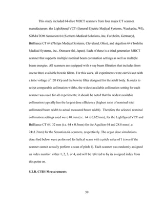 59
This study included 64-slice MDCT scanners from four major CT scanner
manufacturers: the LightSpeed VCT (General Electric Medical Systems, Waukesha, WI),
SOMATOM Sensation 64 (Siemens Medical Solutions, Inc, Forcheim, Germany),
Brilliance CT 64 (Philips Medical Systems, Cleveland, Ohio), and Aquilion 64 (Toshiba
Medical Systems, Inc., Otawara-shi, Japan). Each of these is a third generation MDCT
scanner that supports multiple nominal beam collimation settings as well as multiple
beam energies. All scanners are equipped with x-ray beam filtration that includes from
one to three available bowtie filters. For this work, all experiments were carried out with
a tube voltage of 120 kVp and the bowtie filter designed for the adult body. In order to
select comparable collimation widths, the widest available collimation setting for each
scanner was used for all experiments; it should be noted that the widest available
collimation typically has the largest dose efficiency (highest ratio of nominal total
collimated beam width to actual measured beam width). Therefore the selected nominal
collimation settings used were 40 mm (i.e. 64 x 0.625mm), for the LightSpeed VCT and
Brilliance CT 64, 32 mm (i.e. 64 x 0.5mm) for the Aquilion 64 and 28.8 mm (i.e.
24x1.2mm) for the Sensation 64 scanners, respectively. The organ dose simulations
described below were performed for helical scans with a pitch value of 1 (even if the
scanner cannot actually perform a scan of pitch 1). Each scanner was randomly assigned
an index number, either 1, 2, 3, or 4, and will be referred to by its assigned index from
this point on.
5.2.B. CTDI Measurements
 