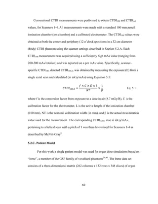 60
Conventional CTDI measurements were performed to obtain CTDI100 and CTDIvol
values, for Scanners 1-4. All measurements were made with a standard 100 mm pencil
ionization chamber (ion chamber) and a calibrated electrometer. The CTDI100 values were
obtained at both the center and periphery (12 o‘clock) positions in a 32 cm diameter
(body) CTDI phantom using the scanner settings described in Section 5.2.A. Each
CTDI100 measurement was acquired using a sufficiently high mAs value (ranging from
200-300 mAs/rotation) and was reported on a per mAs value. Specifically, scanner-
specific CTDI100, denoted CTDI100,S, was obtained by measuring the exposure (E) from a
single axial scan and calculated (in mGy/mAs) using Equation 5.1:
Eq. 5.1
where f is the conversion factor from exposure to a dose in air (8.7 mGy/R), C is the
calibration factor for the electrometer, L is the active length of the ionization chamber
(100 mm), NT is the nominal collimation width (in mm), and β is the actual mAs/rotation
value used for the measurement. The corresponding CTDIvol,S, also in mGy/mAs,
pertaining to a helical scan with a pitch of 1 was then determined for Scanners 1-4 as
described by McNitt-Gray9
.
5.2.C. Patient Model
For this work a single patient model was used for organ dose simulations based on
―Irene‖, a member of the GSF family of voxelized phantoms39,40
. The Irene data set
consists of a three-dimensional matrix (262 columns x 132 rows x 348 slices) of organ
 