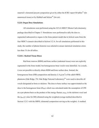 62
material‘s elemental percent composition given by either the ICRU report 44 tables55
(for
anatomical tissue) or by Hubbell and Seltzer45
(for air).
5.2.D. Organ Dose Simulations
All simulations were performed using the UCLA MDCT Monte Carlo dosimetry
package described in Chapter 3. Simulations were performed to tally the dose to
segmented radiosensitive organs in the Irene patient model due to helical scans from the
four MDCT scanners described in Section 5.2.A. For all simulations performed in this
study, the number of photon histories was selected to ensure statistical simulation errors
less than 1% for all tallies.
5.2.D.1. Skeletal Tissue Doses
Red bone marrow (RBM) and bone surface (endosteal tissue) were not explicitly
segmented in the Irene model, but homogeneous bone voxels were identified. As a result,
it was not possible to directly obtain RBM and bone surface dose. Instead, the
homogeneous bone (HB) composition and density (1.4 g/cm3
) of the adult ORNL
phantoms (Oak Ridge, TN: Oak Ridge National Laboratory)56
were used to describe all
voxels designated as bone or skeleton. The dose to bone surface was approximated as the
dose to the homogenous bone (DHB), which was calculated under the assumption of CPE
on a per photon basis as the product of the energy fluence, ψHB, in the skeleton voxel and
the (μen/ρ) value for HB (obtained using the weighted average method described in
Section 5.2.C with the ORNL elemental composition serving as the weights). A method
 