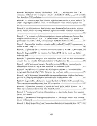 viii
Figure 8.8 A) Lung dose estimates calculated with CTDIvol,Avg mAs and lung doses from TCM
simulations. B) Percent error of lung dose estimates calculated with CTDIvol,Avg mAs with respect to
lung doses from TCM simulations...............................................................................................144
Figure 8.9 kP,O (simulated organ dose/estimated organ dose) as a function of patient perimeter (in
cm) for lung and glandular breast tissue. The linear regression curves for each organ are also
shown...........................................................................................................................................146
Figure 8.10 kP,O (simulated organ dose/estimated organ dose) as a function of patient perimeter
(in cm) for liver, spleen, and kidney. The linear regression curves for each organ are also shown.
.....................................................................................................................................................146
Figure 8.11 The proposed method to estimate patient-, scanner-, and exam-specific organ dose
using the size coefficients (AO, BO), TCM correction factor coefficients (CO, DO) patient
perimeter (in cm), and the CTDIvol corresponding to the Quality Reference mAs......................151
Figure 9.1 Diagram of the simulation geometry used to simulate HVL and QVL measurements as
defined by Task Group 195..........................................................................................................164
Figure 9.2 Diagram of CTDI-like phantom simulation as defined by AAPM Task Group 195..170
Figure 9.3 Diagram of CTDI-like phantom. Note the two CTDI rod-like inserts and the first
projection angle............................................................................................................................171
Figure 9.4 Diagram of the contiguous axial tally regions for the Test 1. For these simulations the
source is fixed and located at the longitudinal center of the phantom (z=0). ..............................172
Figure 9.5 MCNPX simulated kerma for the axial segments of CTDI-like phantom from the
monoenergetic beam in keV/kg/NPS for the narrow and wide beam widths. .............................175
Figure 9.6 MCNPX simulated kerma for the axial segments of CTDI-like phantom from the
polyenergetic beam in keV/kg/NPS for the narrow and wide beam widths. ...............................176
Figure 9.7 MCNPX simulated kerma tallied in the center and peripheral rods from fixed source
positions at gantry angles ranging from 0 to 360 degrees on a logarithmic scale........................177
Figure 9.8 Diagram of the set up used to measure the HVL and QVL for both Scanners 1 and 2.
The x-ray source remained stationary at the 6o'clock position....................................................185
Figure 9.9 Diagram of the set up used to measure the bowtie profile for both Scanners 1 and 2.
The x-ray source remained stationary at the 3 o'clock position...................................................186
Figure 9.10 Percent error of bowtie profile simulations as a function the distance from isocenter
(in cm) for Scanner 1. ..................................................................................................................188
Figure 9.11 Percent error of bowtie profile simulations as a function the distance from isocenter
(in cm) for Scanner 2. ..................................................................................................................189
Figure 9.12 The Alderson Chest/Lung Phantom from Radiological Support Devices, INC.78
...192
 