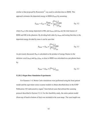 63
similar to that proposed by Rosenstein57
was used to calculate dose to RBM. This
approach estimates the deposited energy in RBM (ERBM) by assuming:
Eq. 5.2
where EHB is the energy deposited in HB, and mRBM and mHB are the total masses of
RBM and HB in the phantom. By dividing both sides by mRBM and noting that dose is the
deposited energy divided by mass it can be seen that:
Eq. 5.3
As previously discussed, DHB is calculated as the product of energy fluence in the
skeleton voxel (ψHB) and (μen/ρ)HB, so dose to RBM was calculated on a per photon basis
by:
Eq. 5.3
5.2.D.2. Organ Dose Simulation Experiments
For Scanners 1-4, Monte Carlo simulations were performed using the Irene patient
model and the equivalent source scanner models to obtain absorbed doses to the ICRP
Publication 103 radiosensitive organs5
from helical scans that utilized the scanning
protocol described in Section 5.2.A. For this feasibility study, the entire patient model
(from top of head to bottom of feet) was included in the scan range. The scan length was
 