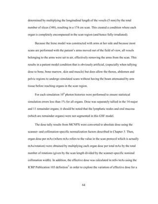 64
determined by multiplying the longitudinal length of the voxels (5 mm) by the total
number of slices (348), resulting in a 174 cm scan. This created a condition where each
organ is completely encompassed in the scan region (and hence fully-irradiated).
Because the Irene model was constructed with arms at her side and because most
scans are performed with the patient‘s arms moved out of the field of view, all voxels
belonging to the arms were set to air, effectively removing the arms from the scan. This
results in a patient model condition that is obviously artificial, (especially when tallying
dose to bone, bone marrow, skin and muscle) but does allow the thorax, abdomen and
pelvic regions to undergo simulated scans without having the beam attenuated by arm
tissue before reaching organs in the scan region.
For each simulation 109
photon histories were performed to ensure statistical
simulation errors less than 1% for all organs. Dose was separately tallied in the 14 major
and 11 remainder organs; it should be noted that the lymphatic nodes and oral mucosa
(which are remainder organs) were not segmented in this GSF model.
The dose tally results from MCNPX were converted to absolute dose using the
scanner- and collimation-specific normalization factors described in Chapter 3. Then,
organ dose per mAs (where mAs refers to the value in the scan protocol which is actually
mAs/rotation) were obtained by multiplying each organ dose per total mAs by the total
number of rotations (given by the scan length divided by the scanner-specific nominal
collimation width). In addition, the effective dose was calculated in mSv/mAs using the
ICRP Publication 103 definition5
in order to explore the variation of effective dose for a
 