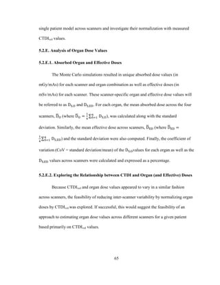 65
single patient model across scanners and investigate their normalization with measured
CTDIvol values.
5.2.E. Analysis of Organ Dose Values
5.2.E.1. Absorbed Organ and Effective Doses
The Monte Carlo simulations resulted in unique absorbed dose values (in
mGy/mAs) for each scanner and organ combination as well as effective doses (in
mSv/mAs) for each scanner. These scanner-specific organ and effective dose values will
be referred to as and . For each organ, the mean absorbed dose across the four
scanners, (where ), was calculated along with the standard
deviation. Similarly, the mean effective dose across scanners, (where
) and the standard deviation were also computed. Finally, the coefficient of
variation (CoV = standard deviation/mean) of the values for each organ as well as the
values across scanners were calculated and expressed as a percentage.
5.2.E.2. Exploring the Relationship between CTDI and Organ (and Effective) Doses
Because CTDIvol and organ dose values appeared to vary in a similar fashion
across scanners, the feasibility of reducing inter-scanner variability by normalizing organ
doses by CTDIvol was explored. If successful, this would suggest the feasibility of an
approach to estimating organ dose values across different scanners for a given patient
based primarily on CTDIvol values.
 