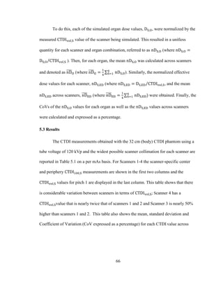 66
To do this, each of the simulated organ dose values, , were normalized by the
measured value of the scanner being simulated. This resulted in a unitless
quantity for each scanner and organ combination, referred to as (where
). Then, for each organ, the mean was calculated across scanners
and denoted as (where ). Similarly, the normalized effective
dose values for each scanner, (where , and the mean
across scanners, (where were obtained. Finally, the
CoVs of the values for each organ as well as the values across scanners
were calculated and expressed as a percentage.
5.3 Results
The CTDI measurements obtained with the 32 cm (body) CTDI phantom using a
tube voltage of 120 kVp and the widest possible scanner collimation for each scanner are
reported in Table 5.1 on a per mAs basis. For Scanners 1-4 the scanner-specific center
and periphery measurements are shown in the first two columns and the
values for pitch 1 are displayed in the last column. This table shows that there
is considerable variation between scanners in terms of ; Scanner 4 has a
value that is nearly twice that of scanners 1 and 2 and Scanner 3 is nearly 50%
higher than scanners 1 and 2. This table also shows the mean, standard deviation and
Coefficient of Variation (CoV expressed as a percentage) for each CTDI value across
 