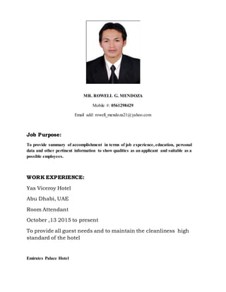 MR. ROWELL G. MENDOZA
Mobile #: 0561298429
Email add: rowell_mendoza21@yahoo.com
Job Purpose:
To provide summary of accomplishment in terms of job experience, education, personal
data and other pertinent information to show qualities as an applicant and suitable as a
possible employees.
WORK EXPERIENCE:
Yas Viceroy Hotel
Abu Dhabi, UAE
Room Attendant
October ,13 2015 to present
To provide all guest needs and to maintain the cleanliness high
standard of the hotel
Emirates Palace Hotel
 