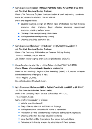 Work Experience: Shabaan 1431 (JULY 2010) to Rabiul Awwal 1437 (DEC 2015)
Job Title: Civil Structural Design Engineer
Name of the Company: Engineer Ibrahim Athaallah Al saadi engineering consultants
Place: AL MADINATHUNABAVI, SAUDI AREBIA.
Duties and responsibilities,
Structural Analysis, design for different types of structures like RCC building
structures, steel structures, liquid retaining structures, underground
structures, retaining wall and so on.
Checking of the design drawing of structures.
Making detailed drawing or shop drawing
Checking of quantity estimation etc.
Work Experience: Ramdaan-1430 to Safar-1431 (AUG 2009 to JAN 2010)
Job Title: Civil Structural Design Engineer
Name of the Company: Al Abnia Precast Concrete Building Factory
Place: ALKHOBAR, SAUDI AREBIA.
Job position held: Designing of precast and pre stressed structures
Study Duration: Jumada l Ula – 1428 to Rajab-1430 (MAY 2007 JUN 2009)
Course: Master of technology in Structural engineering
Name of the university: Aligarh Muslim University (A.M.U) – A reputed university
direct control of the center govt. of India.
Place: Aligarh. UP, India.
Specialized subject: Structural design.
Work Experience: Muharram-1428 to RabiathThani-1428 (JAN2007 to APR 2007)
Job Title: Structural detailer (Team Leader)
Name of the Company: RIGHT SERVE SOLUTIONS PVT. LTD.
Place: Cochin, Kerala
Works involved in execution of projects:
Material quantities take off.
Study of the architectural and Structural drawings.
Making notes of all standards and norms to be followed
Preparation of RFI’s (questionnaire) before and as the project progresses.
Checking of Section drawings (structural sections).
Using Bar Mark or IBM (International Bar Marks) for bended bars
Estimation and Quantity analysis by using Microsoft Excel software.
 