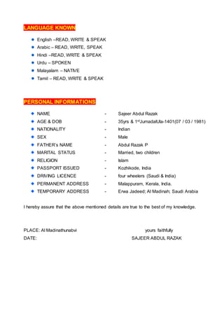 LANGUAGE KNOWN
English –READ, WRITE & SPEAK
Arabic – READ, WRITE, SPEAK
Hindi –READ, WRITE & SPEAK
Urdu – SPOKEN
Malayalam – NATIVE
Tamil – READ, WRITE & SPEAK
PERSONAL INFORMATIONS
NAME - Sajeer Abdul Razak
AGE & DOB - 35yrs & 1stJumadalUla-1401(07 / 03 / 1981)
NATIONALITY - Indian
SEX - Male
FATHER’s NAME - Abdul Razak P
MARITAL STATUS - Married, two children
RELIGION - Islam
PASSPORT ISSUED - Kozhikode, India
DRIVING LICENCE - four wheelers (Saudi & India)
PERMANENT ADDRESS - Malappuram, Kerala, India.
TEMPORARY ADDRESS - Erwa Jadeed; Al Madinah; Saudi Arabia
I hereby assure that the above mentioned details are true to the best of my knowledge.
PLACE: Al Madinathunabvi yours faithfully
DATE: SAJEER ABDUL RAZAK
 
