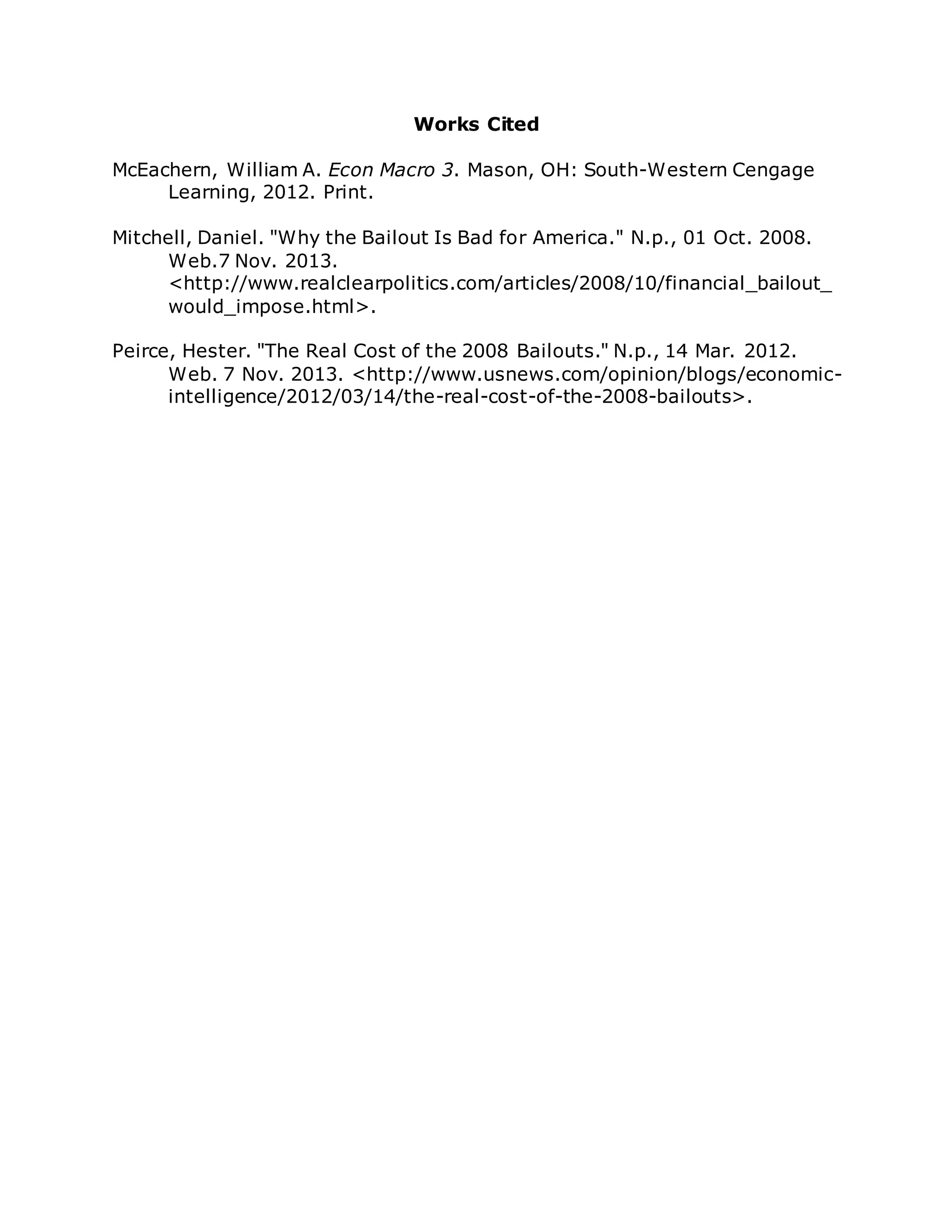 Works Cited
McEachern, William A. Econ Macro 3. Mason, OH: South-Western Cengage
Learning, 2012. Print.
Mitchell, Daniel. "Why the Bailout Is Bad for America." N.p., 01 Oct. 2008.
Web.7 Nov. 2013.
<http://www.realclearpolitics.com/articles/2008/10/financial_bailout_
would_impose.html>.
Peirce, Hester. "The Real Cost of the 2008 Bailouts." N.p., 14 Mar. 2012.
Web. 7 Nov. 2013. <http://www.usnews.com/opinion/blogs/economic-
intelligence/2012/03/14/the-real-cost-of-the-2008-bailouts>.
 