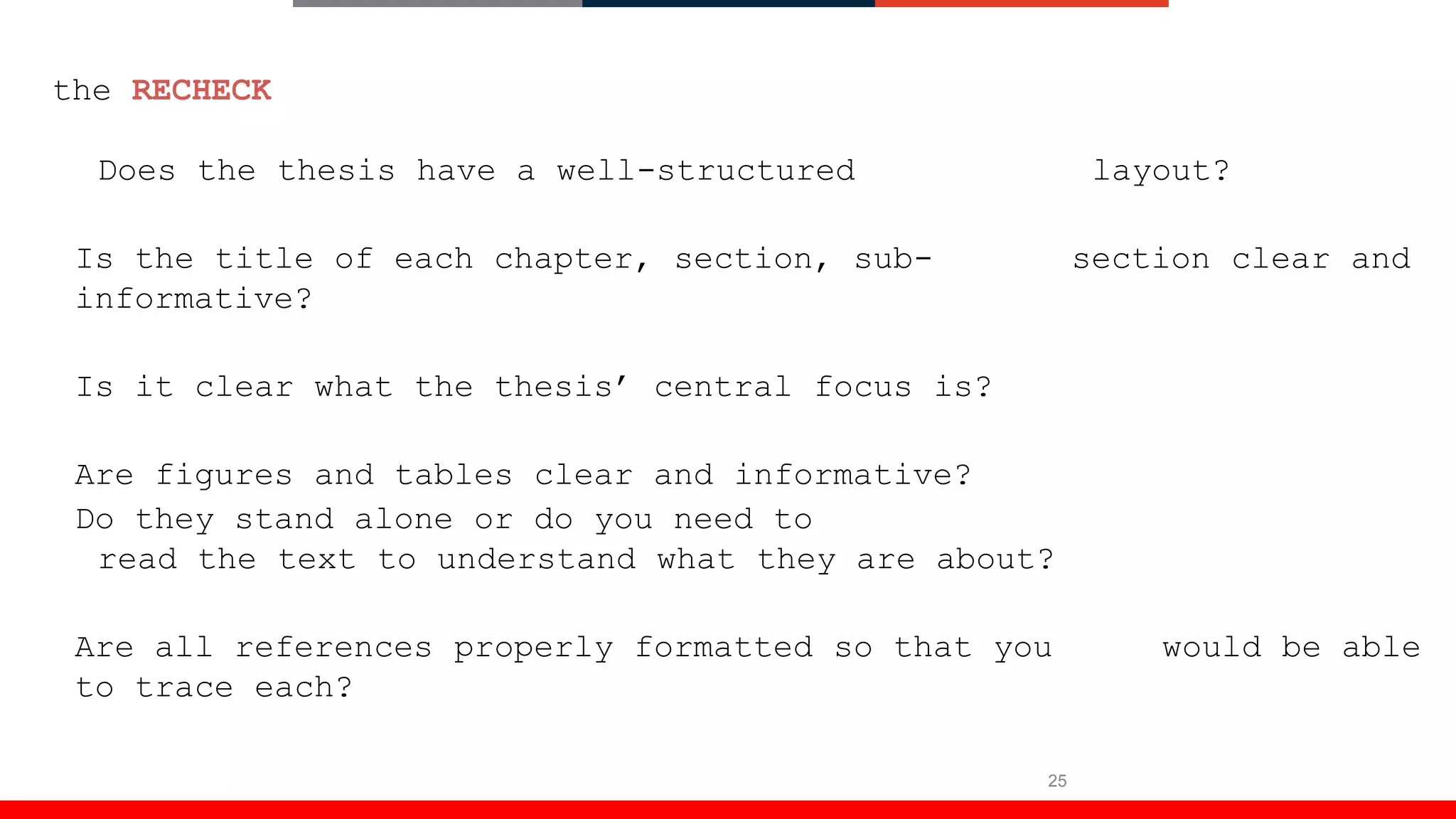 25
the RECHECK
Does the thesis have a well-structured layout?
Is the title of each chapter, section, sub- section clear and
informative?
Is it clear what the thesis’ central focus is?
Are figures and tables clear and informative?
Do they stand alone or do you need to
read the text to understand what they are about?
Are all references properly formatted so that you would be able
to trace each?
 